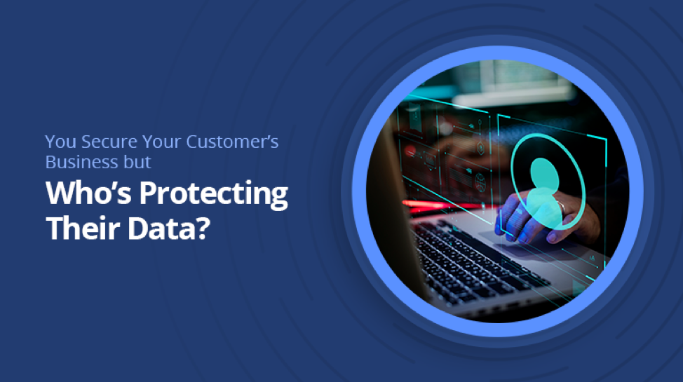 You Secure Your Customer’s Business but Who’s Protecting Their Data?